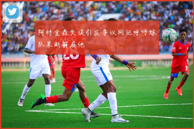 阿特金森失误引发争议网记呼吁球队果断解雇他