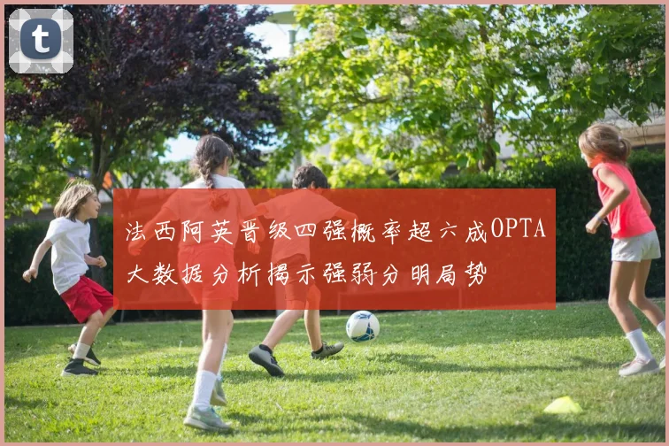 法西阿英晋级四强概率超六成OPTA大数据分析揭示强弱分明局势