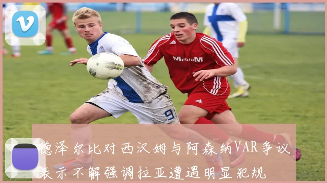 德泽尔比对西汉姆与阿森纳VAR争议表示不解强调拉亚遭遇明显犯规