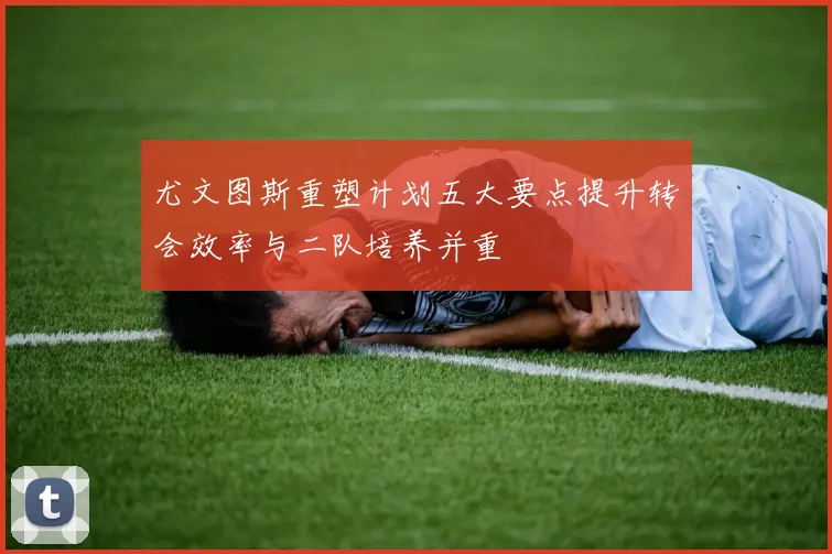 尤文图斯重塑计划五大要点提升转会效率与二队培养并重