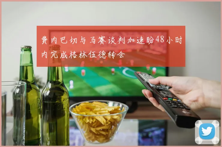费内巴切与马赛谈判加速盼48小时内完成格林伍德转会