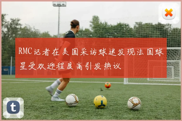 RMC记者在美国采访球迷发现法国球星受欢迎程度高引发热议