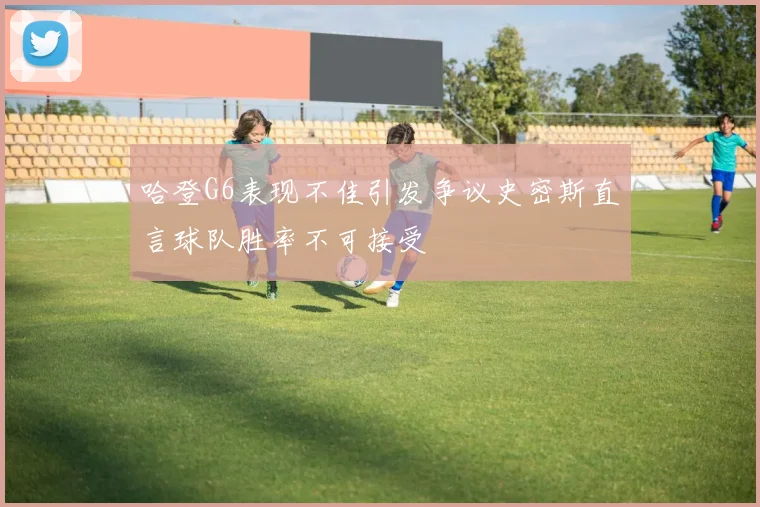 哈登G6表现不佳引发争议史密斯直言球队胜率不可接受