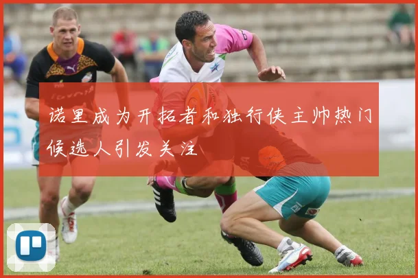 诺里成为开拓者和独行侠主帅热门候选人引发关注