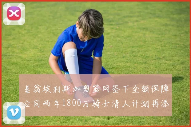 基翁埃利斯加盟篮网签下全额保障合同两年1800万骑士清人计划再添新动态