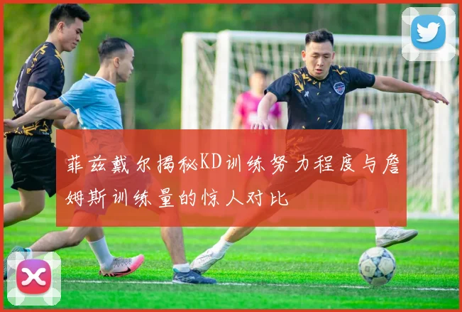 菲兹戴尔揭秘KD训练努力程度与詹姆斯训练量的惊人对比