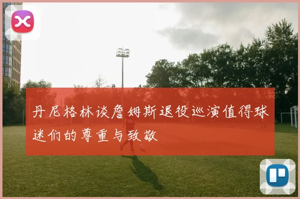 丹尼格林谈詹姆斯退役巡演值得球迷们的尊重与致敬